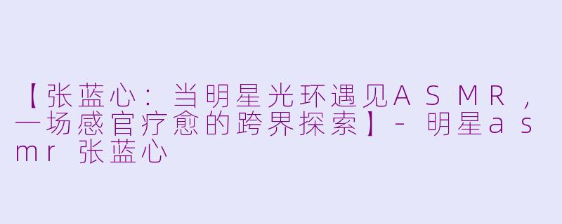 【张蓝心：当明星光环遇见ASMR，一场感官疗愈的跨界探索】-明星asmr张蓝心
