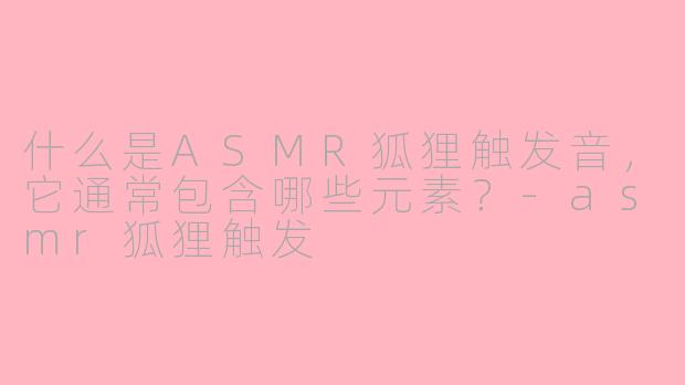什么是ASMR狐狸触发音，它通常包含哪些元素？-asmr狐狸触发
