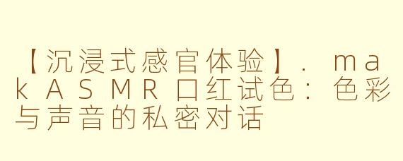 【沉浸式感官体验】.makASMR口红试色：色彩与声音的私密对话