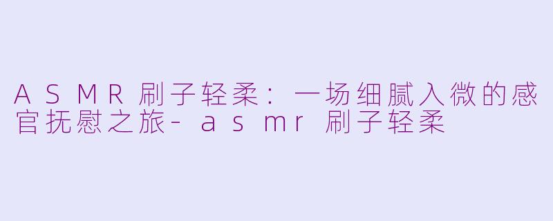 ASMR刷子轻柔：一场细腻入微的感官抚慰之旅-asmr刷子轻柔