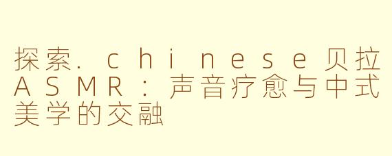 探索.chinese贝拉ASMR：声音疗愈与中式美学的交融