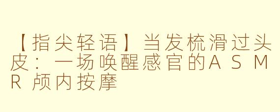 【指尖轻语】当发梳滑过头皮：一场唤醒感官的ASMR颅内按摩
