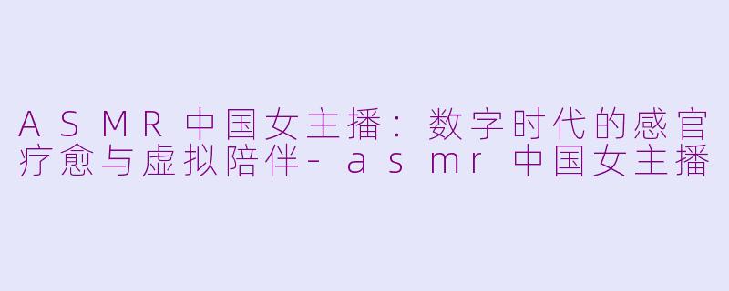 ASMR中国女主播：数字时代的感官疗愈与虚拟陪伴