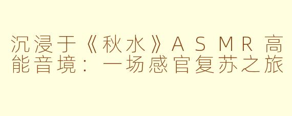 沉浸于《秋水》ASMR高能音境：一场感官复苏之旅