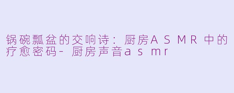 锅碗瓢盆的交响诗：厨房ASMR中的疗愈密码-厨房声音asmr