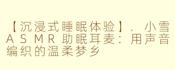 【沉浸式睡眠体验】.小雪ASMR助眠耳麦：用声音编织的温柔梦乡