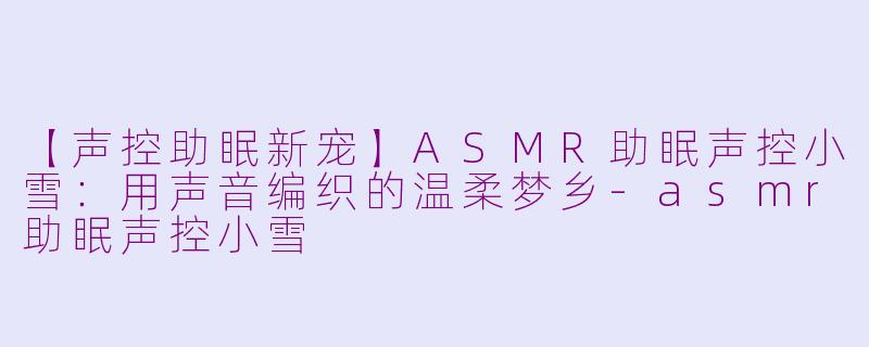 【声控助眠新宠】ASMR助眠声控小雪：用声音编织的温柔梦乡-asmr助眠声控小雪