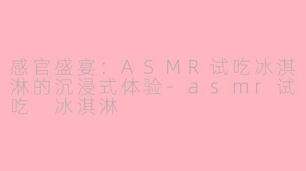 感官盛宴：ASMR试吃冰淇淋的沉浸式体验-asmr试吃 冰淇淋