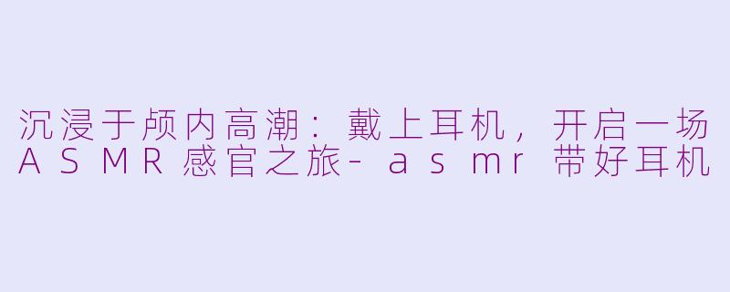 沉浸于颅内高潮：戴上耳机，开启一场ASMR感官之旅-asmr带好耳机