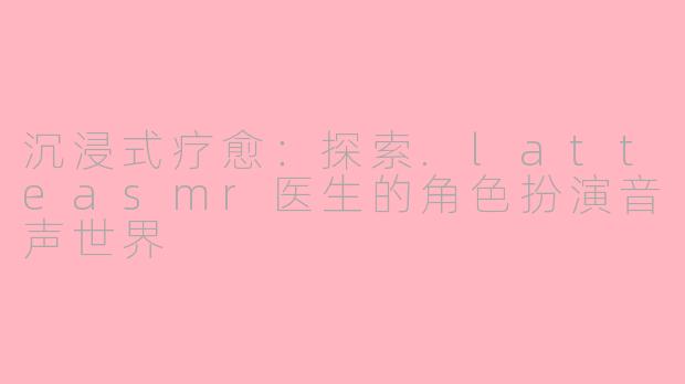 沉浸式疗愈：探索.latteasmr医生的角色扮演音声世界