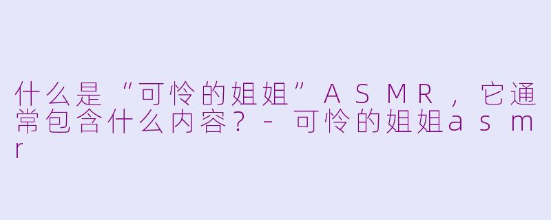 什么是“可怜的姐姐”ASMR，它通常包含什么内容？-可怜的姐姐asmr