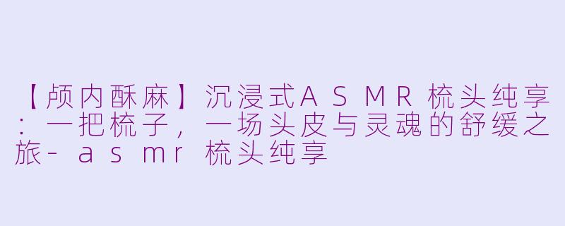 【颅内酥麻】沉浸式ASMR梳头纯享：一把梳子，一场头皮与灵魂的舒缓之旅-asmr梳头纯享