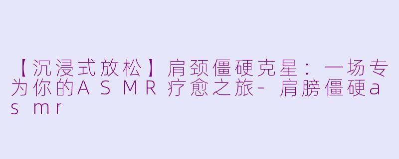 【沉浸式放松】肩颈僵硬克星：一场专为你的ASMR疗愈之旅-肩膀僵硬asmr