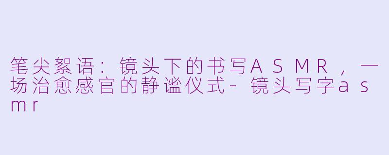 笔尖絮语：镜头下的书写ASMR，一场治愈感官的静谧仪式-镜头写字asmr