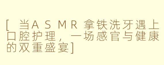 [当ASMR拿铁洗牙遇上口腔护理，一场感官与健康的双重盛宴]