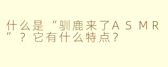 什么是“驯鹿来了ASMR”？它有什么特点？