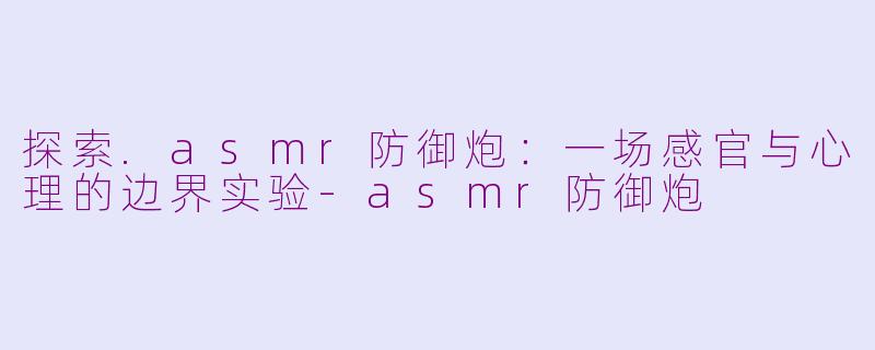 探索.asmr防御炮：一场感官与心理的边界实验-asmr防御炮