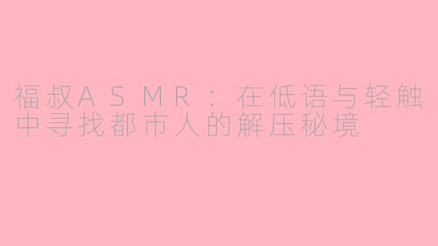 福叔ASMR：在低语与轻触中寻找都市人的解压秘境