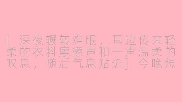 [深夜辗转难眠，耳边传来轻柔的衣料摩擦声和一声温柔的叹息，随后气息贴近]今晚想听…雨滴落在玻璃上的声音，还是我指尖轻轻划过麦克风的声音？-asmr女友哄睡耳语