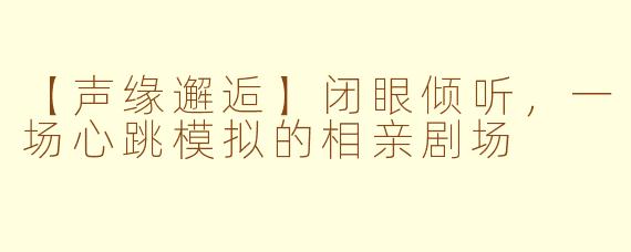 【声缘邂逅】闭眼倾听，一场心跳模拟的相亲剧场