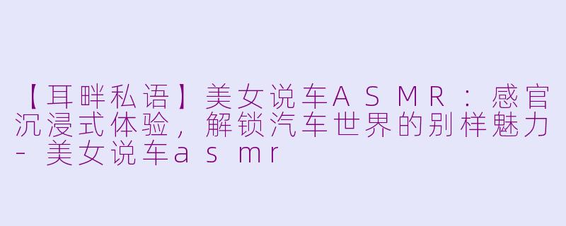 【耳畔私语】美女说车ASMR：感官沉浸式体验，解锁汽车世界的别样魅力-美女说车asmr