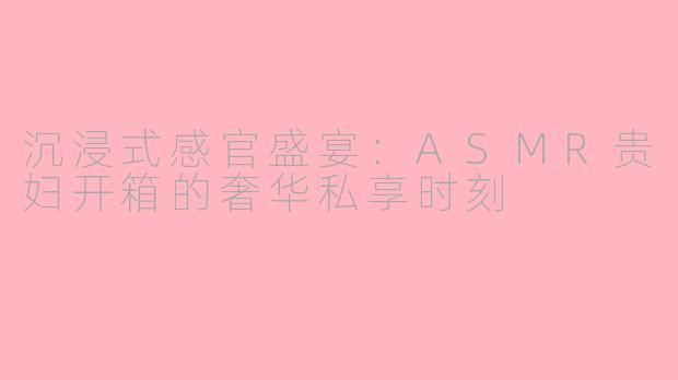 沉浸式感官盛宴：ASMR贵妇开箱的奢华私享时刻