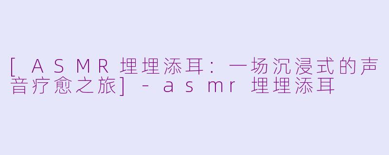 [ASMR埋埋添耳：一场沉浸式的声音疗愈之旅]-asmr埋埋添耳