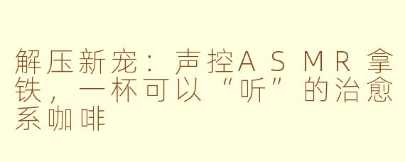 解压新宠：声控ASMR拿铁，一杯可以“听”的治愈系咖啡