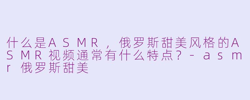 什么是ASMR，俄罗斯甜美风格的ASMR视频通常有什么特点？
