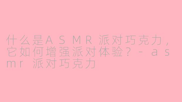 什么是ASMR派对巧克力,它如何增强派对体验?-asmr派对巧克力
