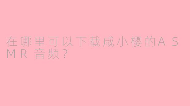 在哪里可以下载咸小樱的ASMR音频？