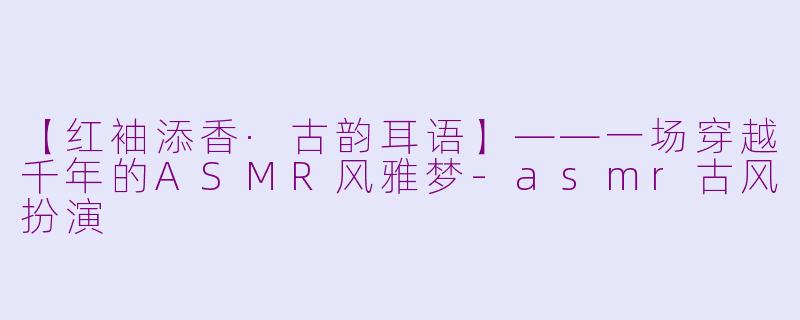 【红袖添香·古韵耳语】——一场穿越千年的ASMR风雅梦-asmr古风扮演