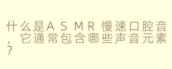 什么是ASMR慢速口腔音，它通常包含哪些声音元素？