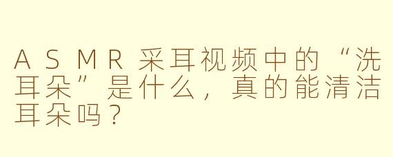 ASMR采耳视频中的“洗耳朵”是什么，真的能清洁耳朵吗？