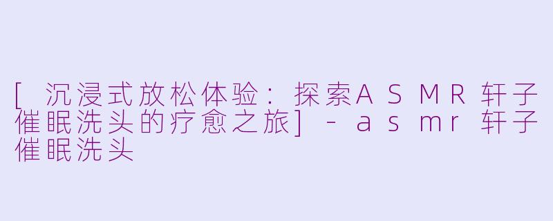 [沉浸式放松体验：探索ASMR轩子催眠洗头的疗愈之旅]-asmr轩子催眠洗头