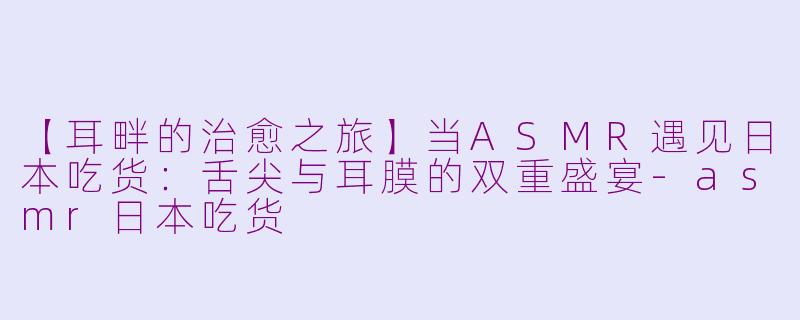 【耳畔的治愈之旅】当ASMR遇见日本吃货：舌尖与耳膜的双重盛宴-asmr日本吃货
