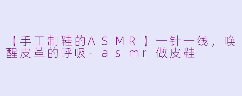 【手工制鞋的ASMR】一针一线,唤醒皮革的呼吸-asmr做皮鞋