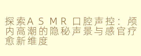探索ASMR口腔声控：颅内高潮的隐秘声景与感官疗愈新维度