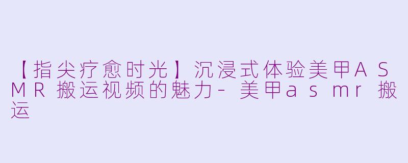 【指尖疗愈时光】沉浸式体验美甲ASMR搬运视频的魅力-美甲asmr搬运