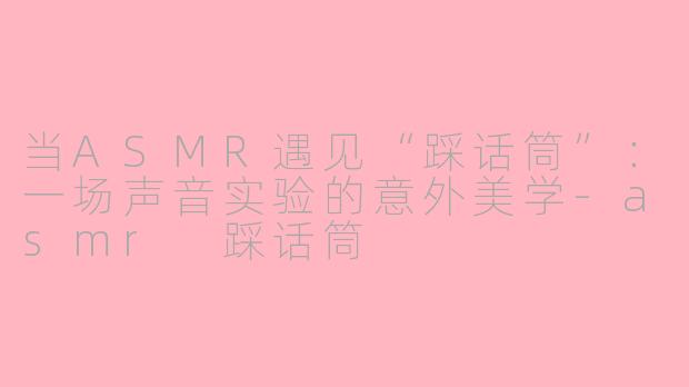 当ASMR遇见“踩话筒”：一场声音实验的意外美学-asmr 踩话筒