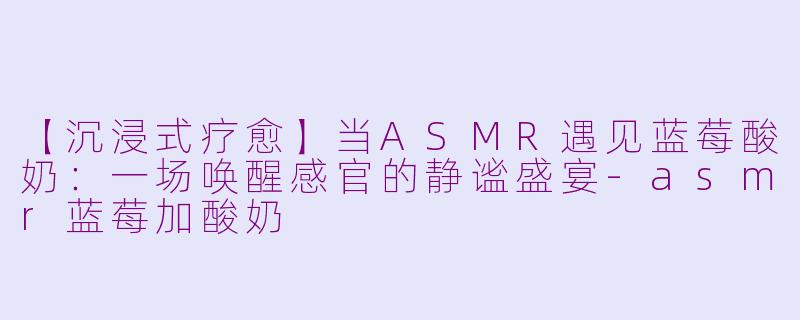 【沉浸式疗愈】当ASMR遇见蓝莓酸奶：一场唤醒感官的静谧盛宴-asmr蓝莓加酸奶