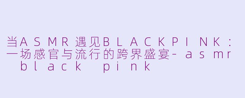 当ASMR遇见BLACKPINK：一场感官与流行的跨界盛宴-asmr black pink