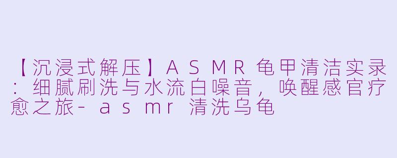 【沉浸式解压】ASMR龟甲清洁实录：细腻刷洗与水流白噪音，唤醒感官疗愈之旅-asmr清洗乌龟