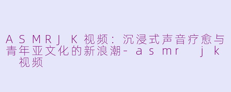 ASMRJK视频：沉浸式声音疗愈与青年亚文化的新浪潮-asmr jk 视频