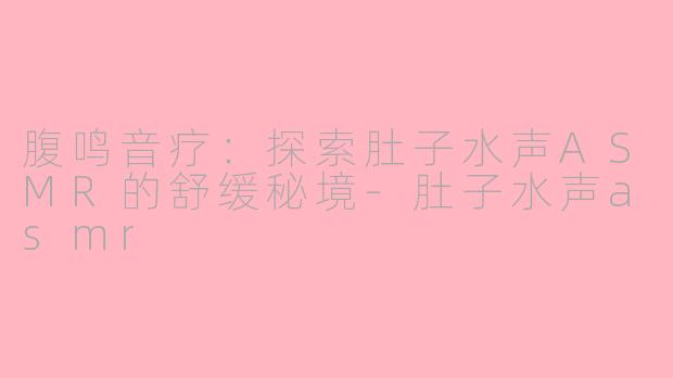 腹鸣音疗：探索肚子水声ASMR的舒缓秘境-肚子水声asmr