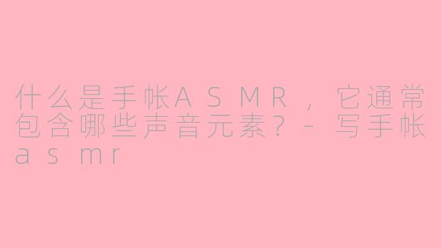 什么是手帐ASMR，它通常包含哪些声音元素？-写手帐asmr