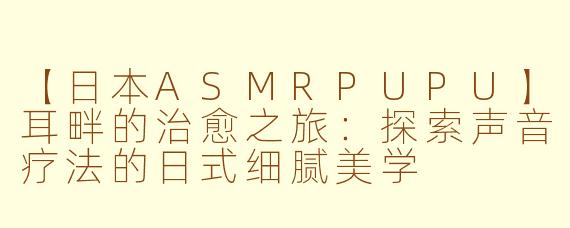 【日本ASMRPUPU】耳畔的治愈之旅：探索声音疗法的日式细腻美学