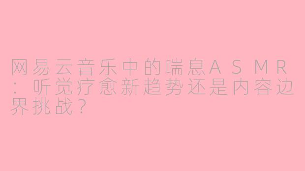 网易云音乐中的喘息ASMR：听觉疗愈新趋势还是内容边界挑战？