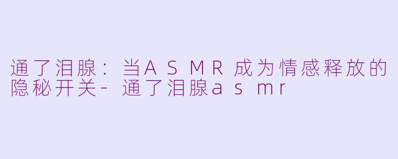 通了泪腺:当ASMR成为情感释放的隐秘开关-通了泪腺asmr