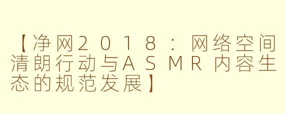【净网2018：网络空间清朗行动与ASMR内容生态的规范发展】
